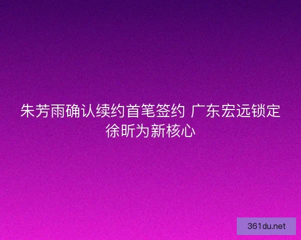 朱芳雨确认续约首笔签约 广东宏远锁定徐昕为新核心