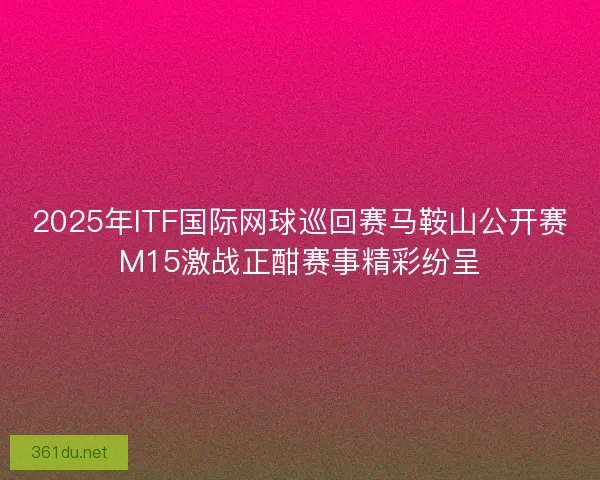 2025年ITF国际网球巡回赛马鞍山公开赛M15激战正酣赛事精彩纷呈