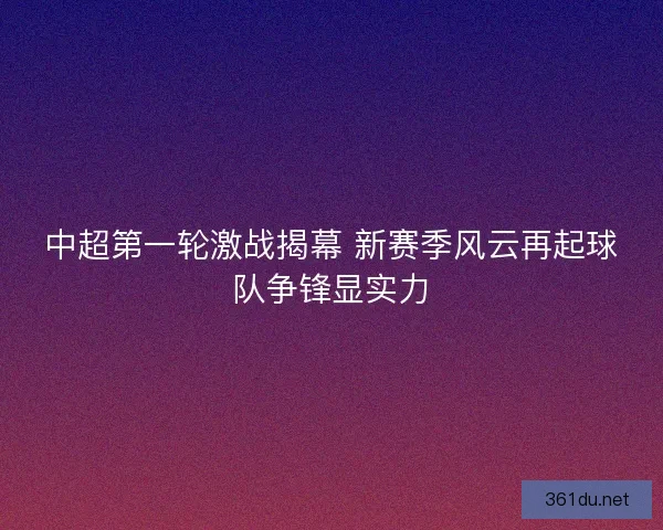中超第一轮激战揭幕 新赛季风云再起球队争锋显实力