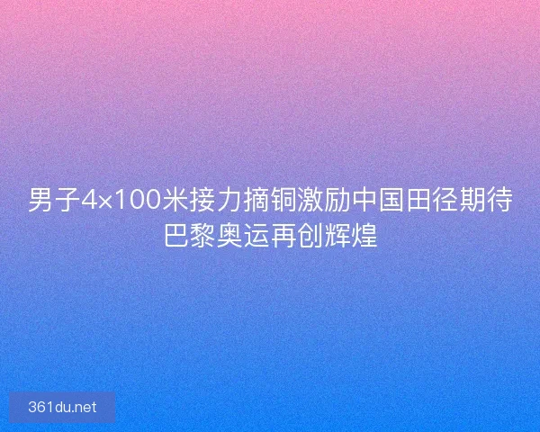 男子4×100米接力摘铜激励中国田径期待巴黎奥运再创辉煌