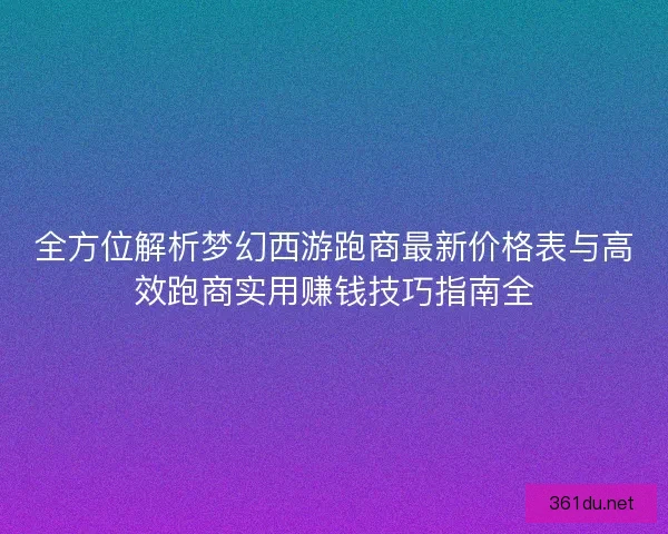 全方位解析梦幻西游跑商最新价格表与高效跑商实用赚钱技巧指南全