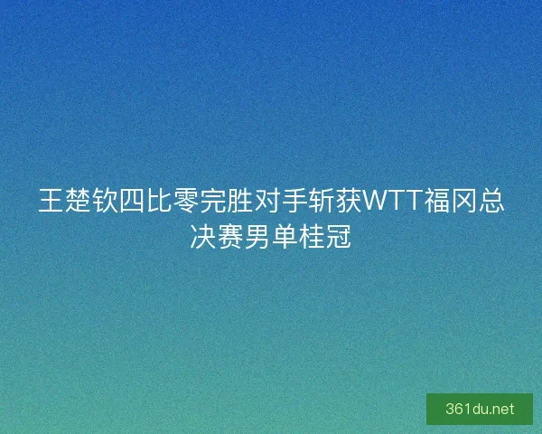 王楚钦四比零完胜对手斩获WTT福冈总决赛男单桂冠