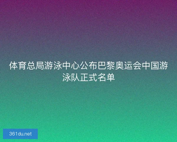 体育总局游泳中心公布巴黎奥运会中国游泳队正式名单