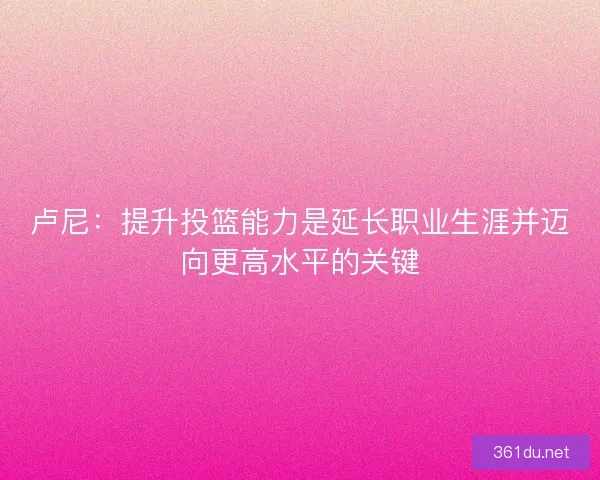 卢尼：提升投篮能力是延长职业生涯并迈向更高水平的关键