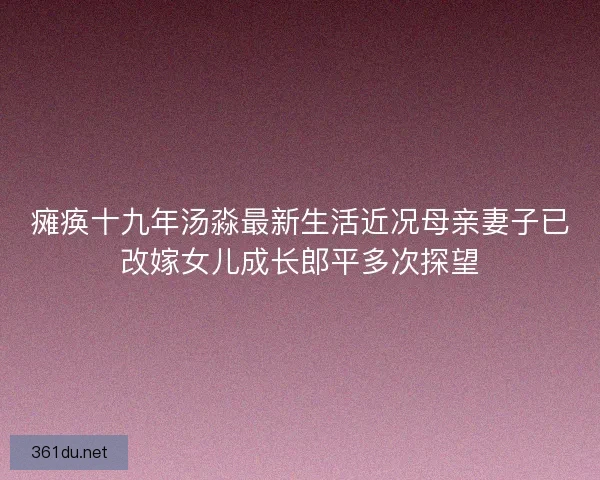 瘫痪十九年汤淼最新生活近况母亲妻子已改嫁女儿成长郎平多次探望