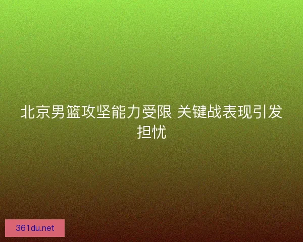 北京男篮攻坚能力受限 关键战表现引发担忧