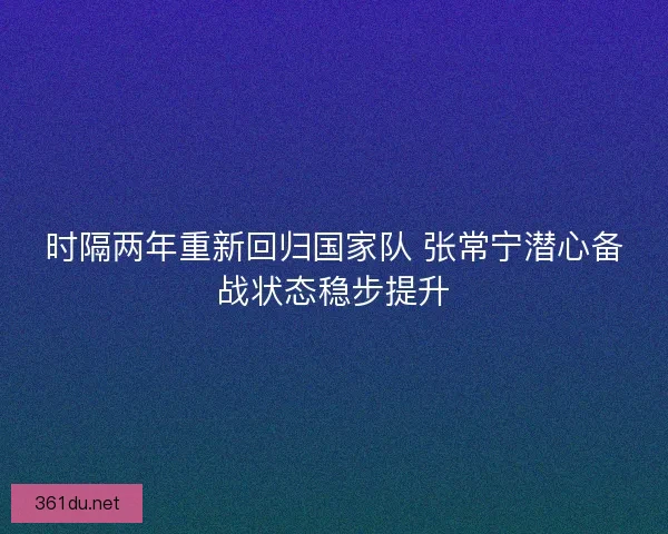 时隔两年重新回归国家队 张常宁潜心备战状态稳步提升