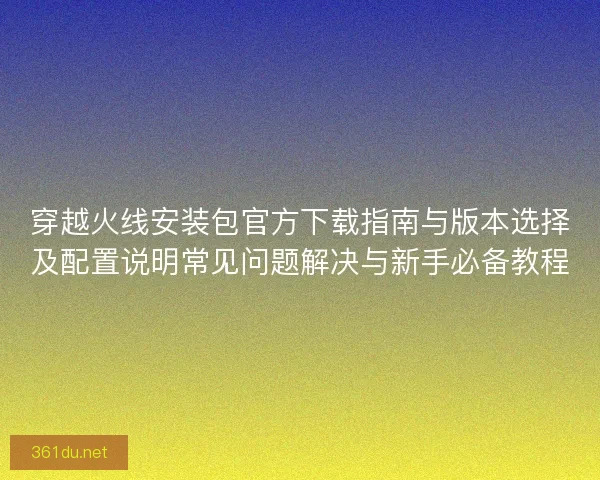穿越火线安装包官方下载指南与版本选择及配置说明常见问题解决与新手必备教程
