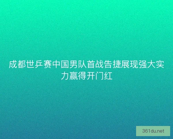 成都世乒赛中国男队首战告捷展现强大实力赢得开门红