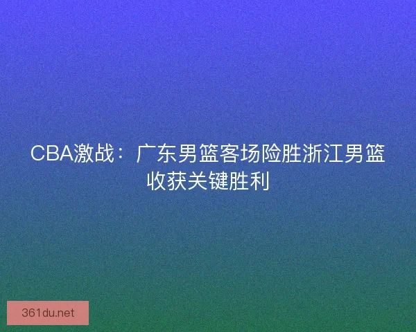 CBA激战：广东男篮客场险胜浙江男篮收获关键胜利