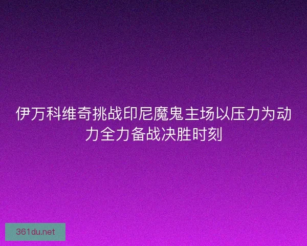 伊万科维奇挑战印尼魔鬼主场以压力为动力全力备战决胜时刻