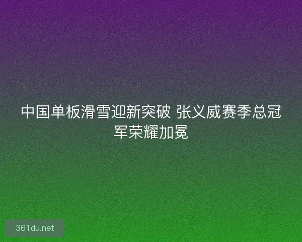 中国单板滑雪迎新突破 张义威赛季总冠军荣耀加冕