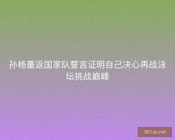 孙杨重返国家队誓言证明自己决心再战泳坛挑战巅峰