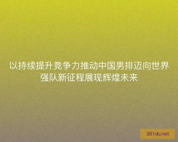 以持续提升竞争力推动中国男排迈向世界强队新征程展现辉煌未来