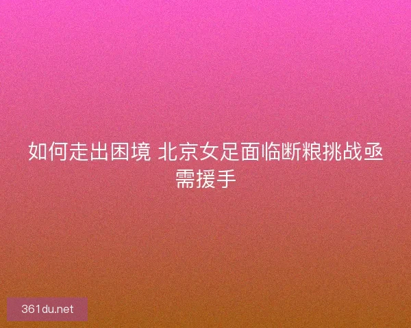 如何走出困境 北京女足面临断粮挑战亟需援手 如何走出困境 北京女足面临断粮挑战亟需援手