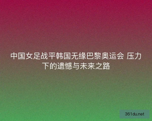中国女足战平韩国无缘巴黎奥运会 压力下的遗憾与未来之路