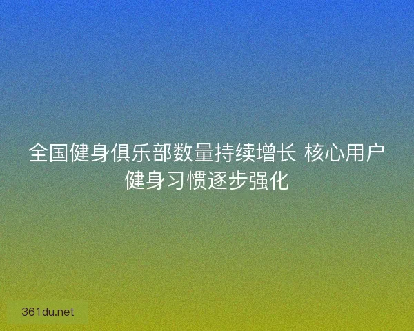 全国健身俱乐部数量持续增长 核心用户健身习惯逐步强化