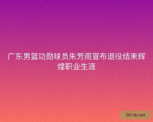 广东男篮功勋球员朱芳雨宣布退役结束辉煌职业生涯
