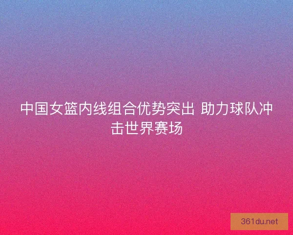 中国女篮内线组合优势突出 助力球队冲击世界赛场